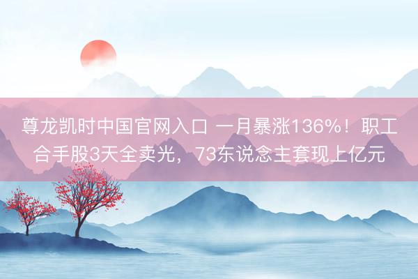 尊龙凯时中国官网入口 一月暴涨136%！职工合手股3天全卖光，73东说念主套现上亿元