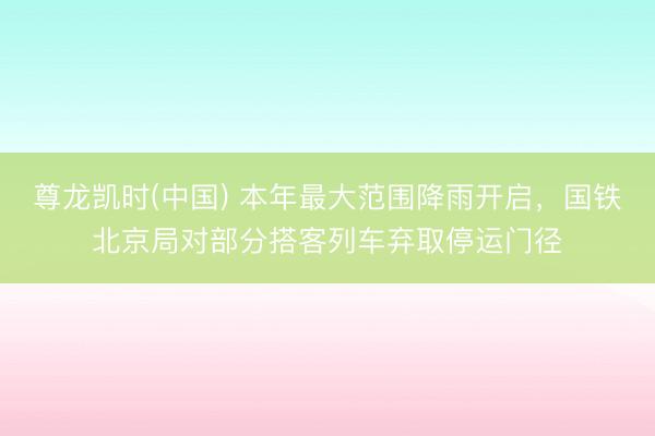 尊龙凯时(中国) 本年最大范围降雨开启，国铁北京局对部分搭客列车弃取停运门径