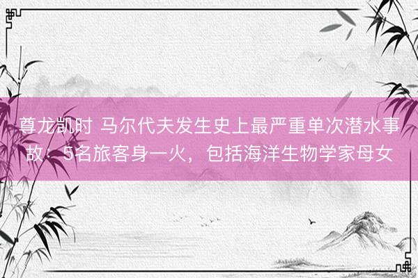 尊龙凯时 马尔代夫发生史上最严重单次潜水事故：5名旅客身一火，包括海洋生物学家母女