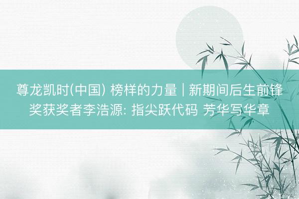 尊龙凯时(中国) 榜样的力量 | 新期间后生前锋奖获奖者李浩源: 指尖跃代码 芳华写华章