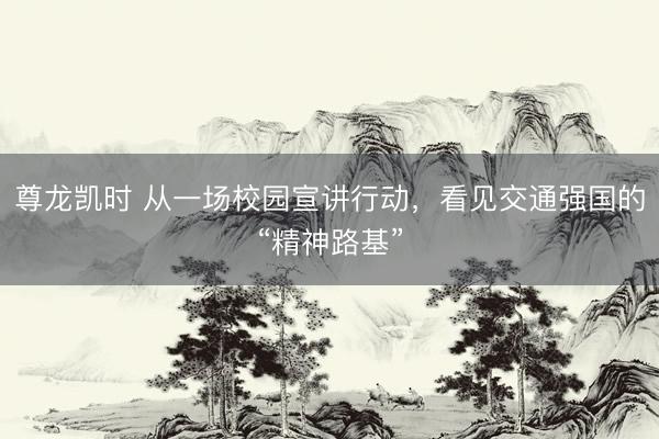 尊龙凯时 从一场校园宣讲行动，看见交通强国的“精神路基”