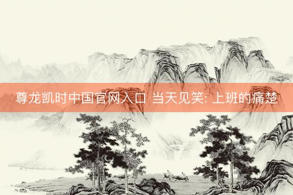 尊龙凯时中国官网入口 当天见笑: 上班的痛楚