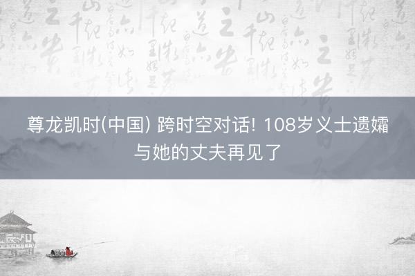 尊龙凯时(中国) 跨时空对话! 108岁义士遗孀与她的丈夫再见了