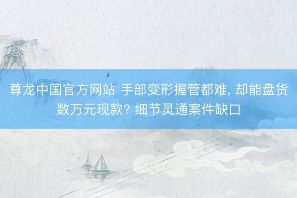 尊龙中国官方网站 手部变形握管都难， 却能盘货数万元现款? 细节灵通案件缺口