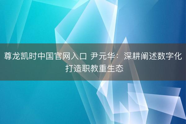 尊龙凯时中国官网入口 尹元华：深耕阐述数字化 打造职教重生态