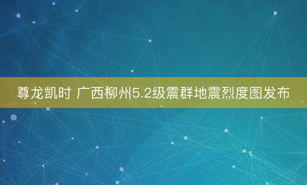 尊龙凯时 广西柳州5.2级震群地震烈度图发布