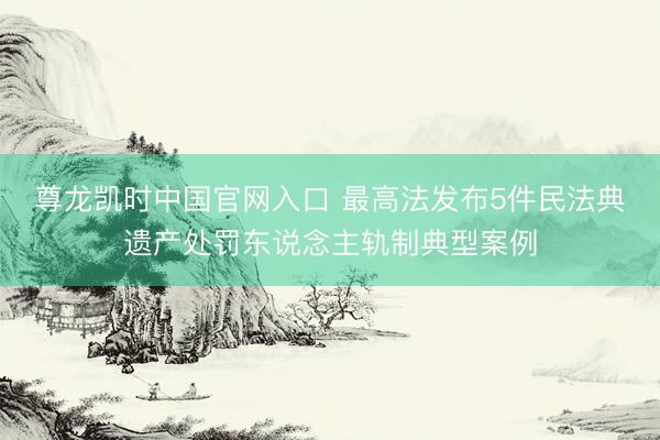 尊龙凯时中国官网入口 最高法发布5件民法典遗产处罚东说念主轨制典型案例