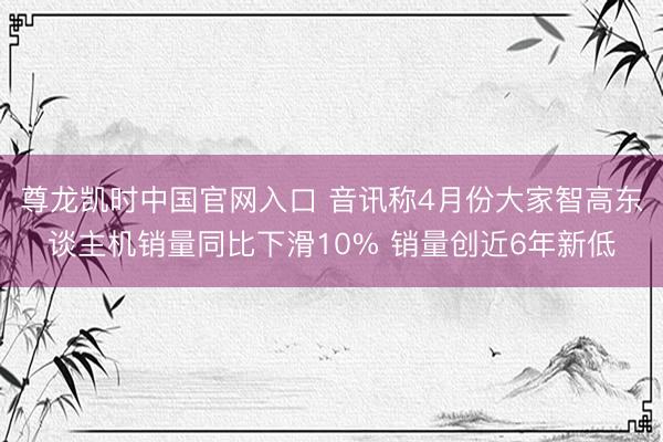 尊龙凯时中国官网入口 音讯称4月份大家智高东谈主机销量同比下滑10% 销量创近6年新低