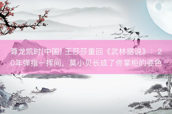 尊龙凯时(中国) 王莎莎重回《武林据说》：20年弹指一挥间，莫小贝长成了佟掌柜的姿色