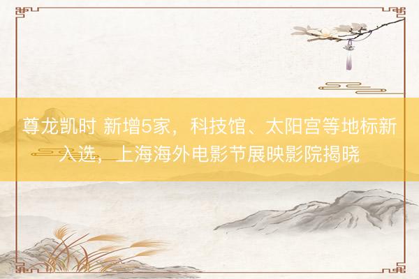 尊龙凯时 新增5家，科技馆、太阳宫等地标新入选，上海海外电影节展映影院揭晓