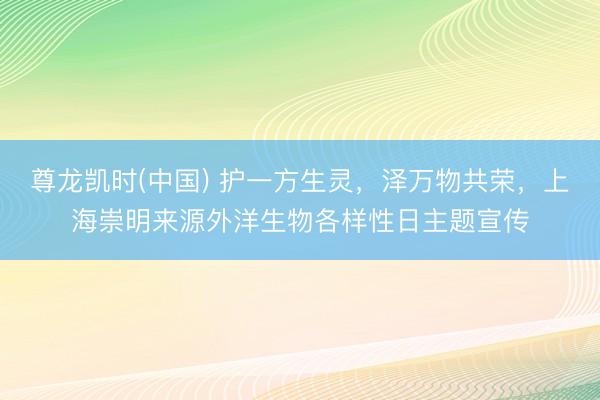 尊龙凯时(中国) 护一方生灵，泽万物共荣，上海崇明来源外洋生物各样性日主题宣传