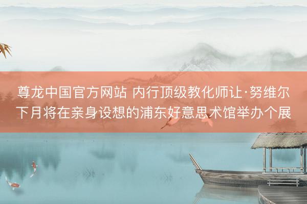 尊龙中国官方网站 内行顶级教化师让·努维尔下月将在亲身设想的浦东好意思术馆举办个展