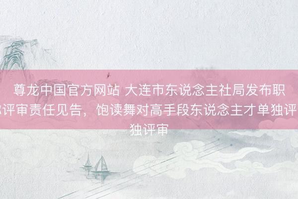 尊龙中国官方网站 大连市东说念主社局发布职称评审责任见告，饱读舞对高手段东说念主才单独评审