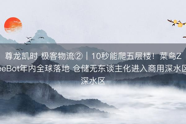 尊龙凯时 极客物流②｜10秒能爬五层楼！菜鸟ZeeBot年内全球落地 仓储无东谈主化进入商用深水区