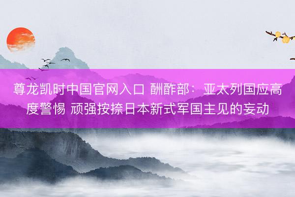 尊龙凯时中国官网入口 酬酢部：亚太列国应高度警惕 顽强按捺日本新式军国主见的妄动