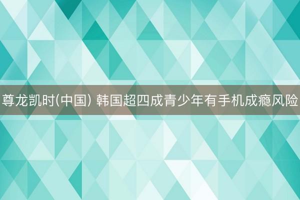 尊龙凯时(中国) 韩国超四成青少年有手机成瘾风险