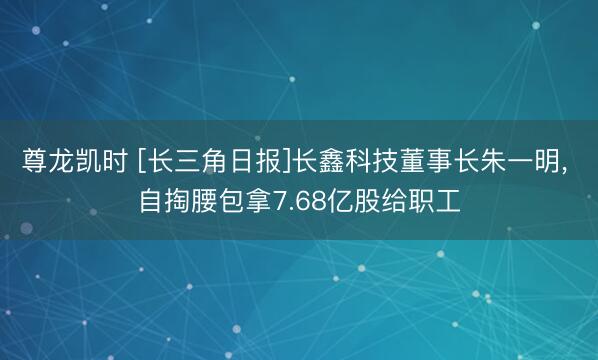 尊龙凯时 [长三角日报]长鑫科技董事长朱一明， 自掏腰包拿7.68亿股给职工