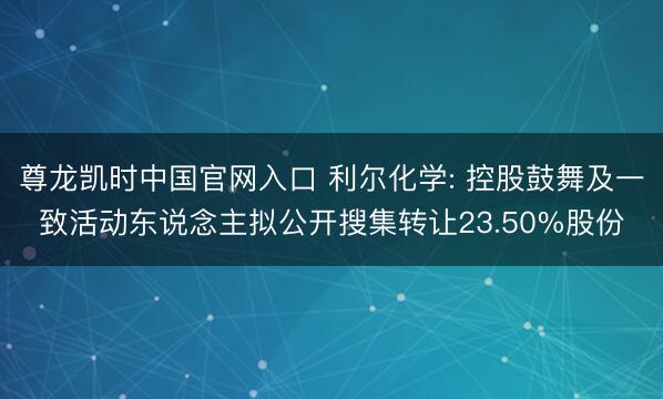 尊龙凯时中国官网入口 利尔化学: 控股鼓舞及一致活动东说念主拟公开搜集转让23.50%股份