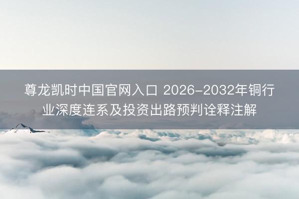 尊龙凯时中国官网入口 2026-2032年铜行业深度连系及投资出路预判诠释注解