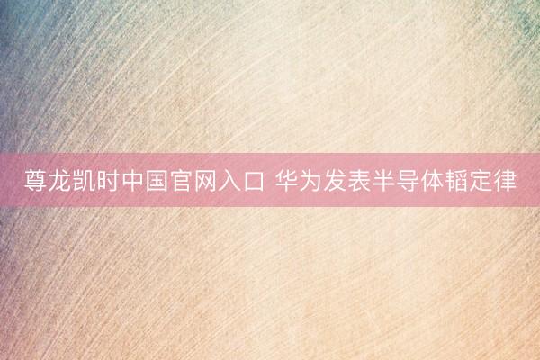 尊龙凯时中国官网入口 华为发表半导体韬定律