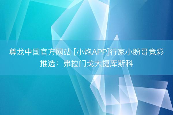 尊龙中国官方网站 [小炮APP]行家小盼哥竞彩推选：弗拉门戈大捷库斯科