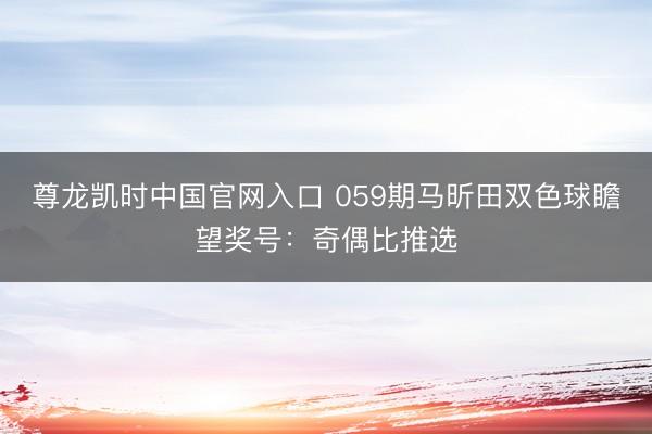 尊龙凯时中国官网入口 059期马昕田双色球瞻望奖号：奇偶比推选