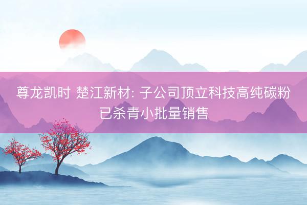 尊龙凯时 楚江新材: 子公司顶立科技高纯碳粉已杀青小批量销售