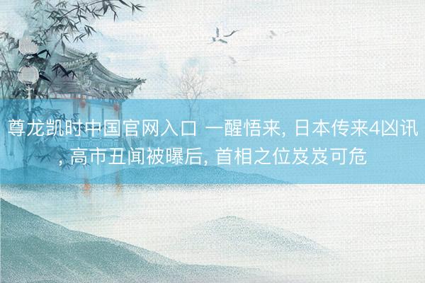 尊龙凯时中国官网入口 一醒悟来， 日本传来4凶讯， 高市丑闻被曝后， 首相之位岌岌可危