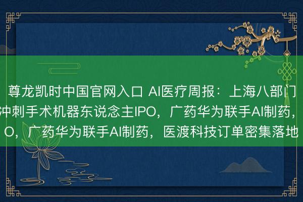 尊龙凯时中国官网入口 AI医疗周报：上海八部门发文股东医学AI，睿触冲刺手术机器东说念主IPO，广药华为联手AI制药，医渡科技订单密集落地