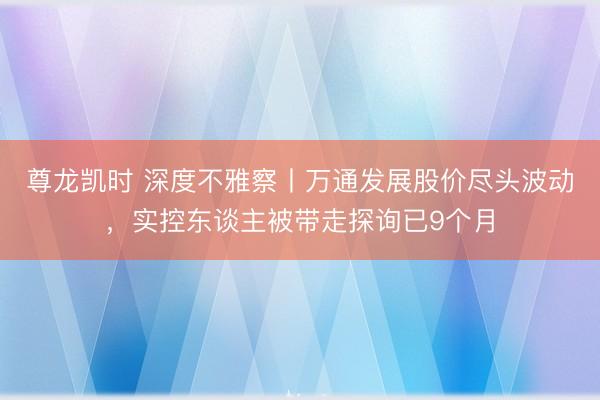 尊龙凯时 深度不雅察丨万通发展股价尽头波动，实控东谈主被带走探询已9个月