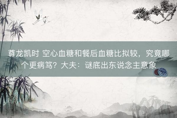 尊龙凯时 空心血糖和餐后血糖比拟较，究竟哪个更病笃？大夫：谜底出东说念主意象