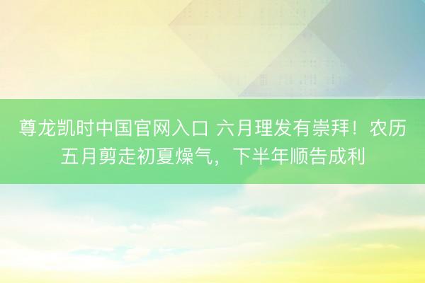 尊龙凯时中国官网入口 六月理发有崇拜！农历五月剪走初夏燥气，下半年顺告成利