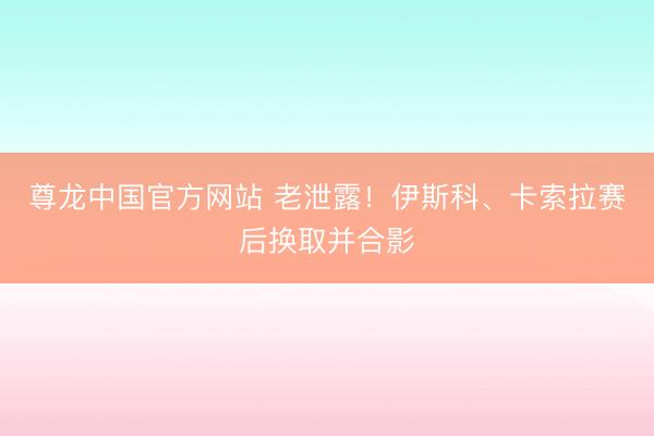 尊龙中国官方网站 老泄露！伊斯科、卡索拉赛后换取并合影