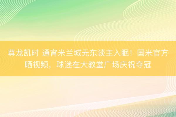 尊龙凯时 通宵米兰城无东谈主入眠!国米官方晒视频,球迷在大教堂广场庆祝夺冠