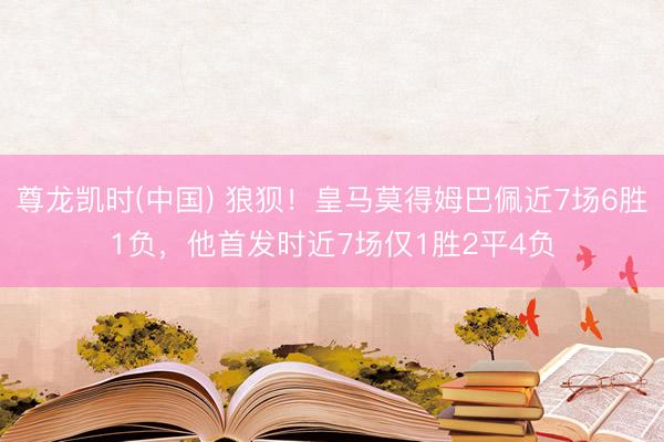 尊龙凯时(中国) 狼狈！皇马莫得姆巴佩近7场6胜1负，他首发时近7场仅1胜2平4负