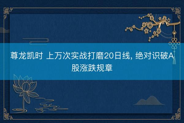 尊龙凯时 上万次实战打磨20日线， 绝对识破A股涨跌规章