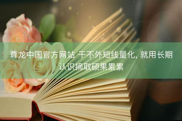 尊龙中国官方网站 干不外短线量化， 就用长期认识摘取硕果累累