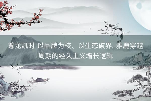 尊龙凯时 以品牌为核、以生态破界， 雅鹿穿越周期的经久主义增长逻辑