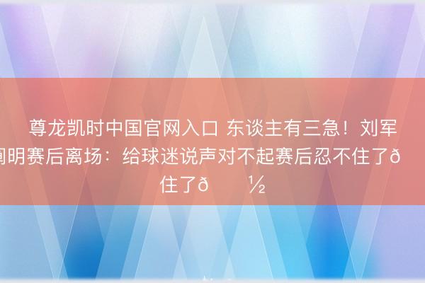 尊龙凯时中国官网入口 东谈主有三急！刘军帅阐明赛后离场：给球迷说声对不起赛后忍不住了🚽