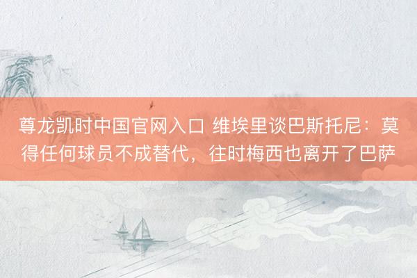 尊龙凯时中国官网入口 维埃里谈巴斯托尼：莫得任何球员不成替代，往时梅西也离开了巴萨