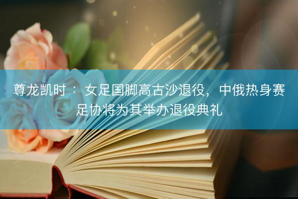 尊龙凯时 ：女足国脚高古沙退役，中俄热身赛足协将为其举办退役典礼