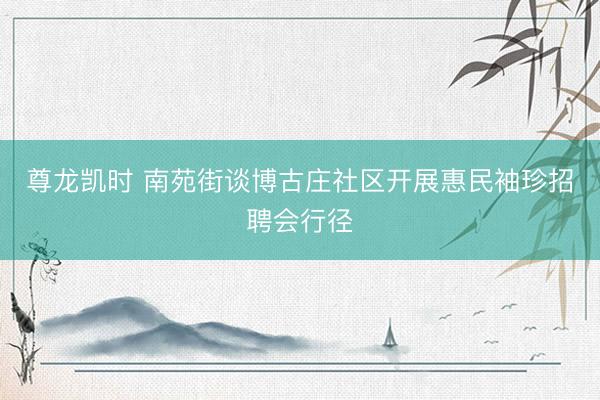 尊龙凯时 南苑街谈博古庄社区开展惠民袖珍招聘会行径