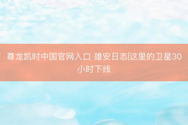 尊龙凯时中国官网入口 雄安日志|这里的卫星30小时下线