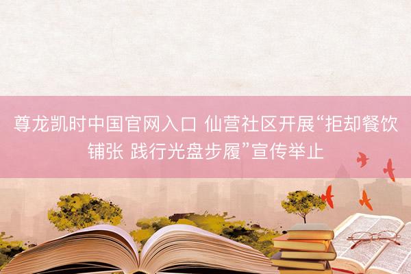 尊龙凯时中国官网入口 仙营社区开展“拒却餐饮铺张 践行光盘步履”宣传举止