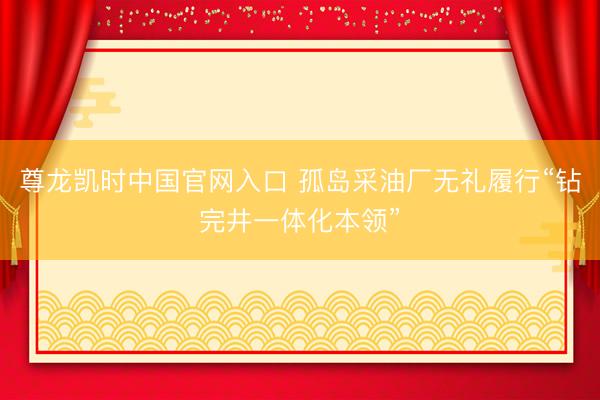 尊龙凯时中国官网入口 孤岛采油厂无礼履行“钻完井一体化本领”