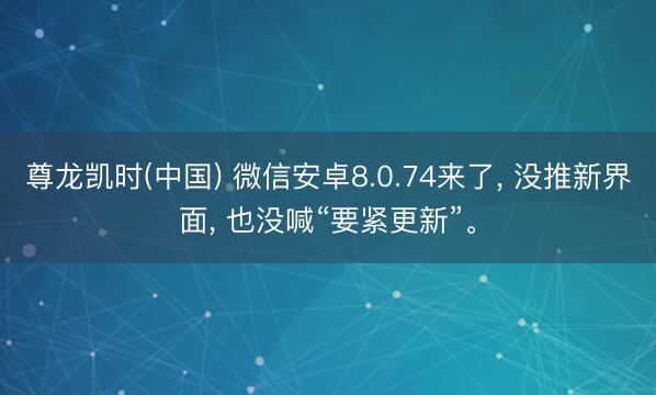 尊龙凯时(中国) 微信安卓8.0.74来了， 没推新界面， 也没喊“要紧更新”。