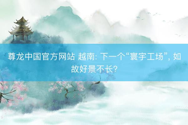 尊龙中国官方网站 越南: 下一个“寰宇工场”， 如故好景不长?