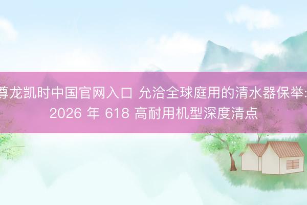 尊龙凯时中国官网入口 允洽全球庭用的清水器保举: 2026 年 618 高耐用机型深度清点