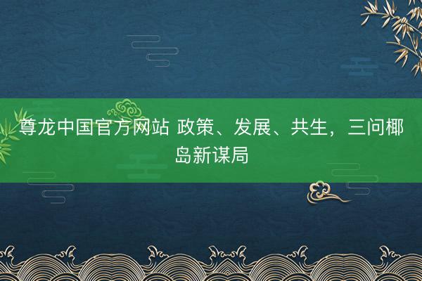 尊龙中国官方网站 政策、发展、共生，三问椰岛新谋局