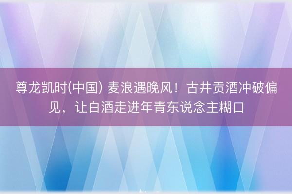 尊龙凯时(中国) 麦浪遇晚风！古井贡酒冲破偏见，让白酒走进年青东说念主糊口